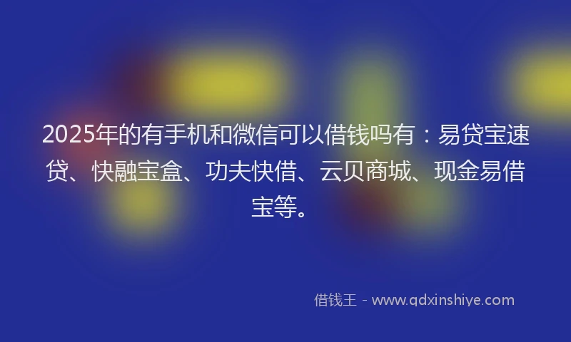 2025年的有手机和微信可以借钱吗有：易贷宝速贷、快融宝盒、功夫快借、云贝商城、现金易借宝等。