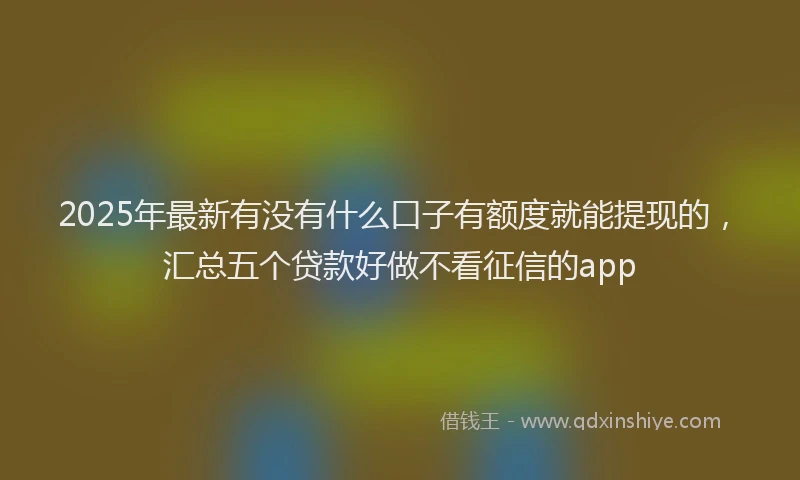 2025年最新有没有什么口子有额度就能提现的，汇总五个贷款好做不看征信的app