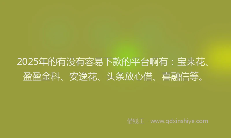 2025年的有没有容易下款的平台啊有：宝来花、盈盈金科、安逸花、头条放心借、喜融信等。