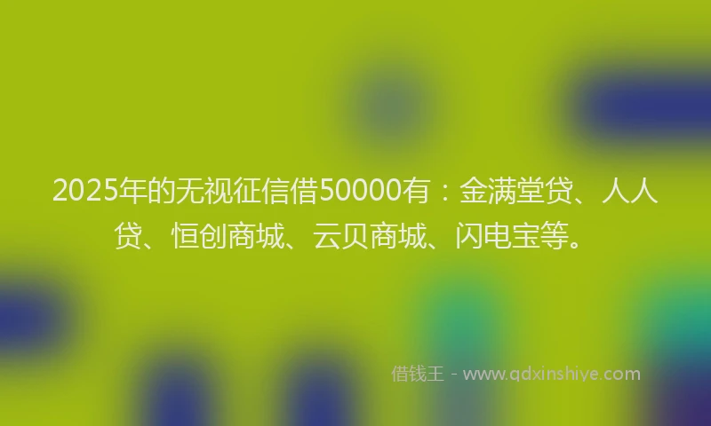 2025年的无视征信借50000有：金满堂贷、人人贷、恒创商城、云贝商城、闪电宝等。