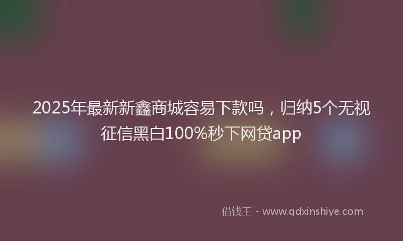 2025年最新新鑫商城容易下款吗，归纳5个无视征信黑白100%秒下网贷app