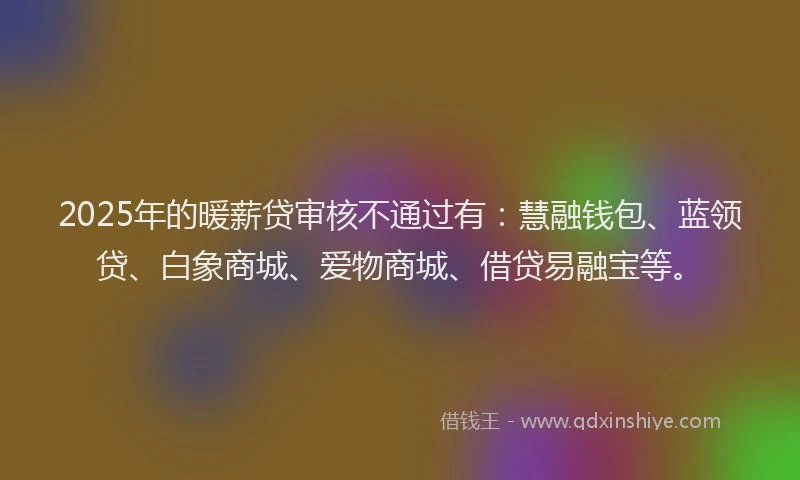 2025年的暖薪贷审核不通过有：慧融钱包、蓝领贷、白象商城、爱物商城、借贷易融宝等。