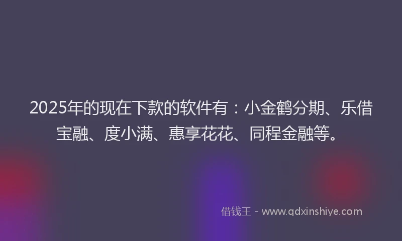 2025年的现在下款的软件有：小金鹤分期、乐借宝融、度小满、惠享花花、同程金融等。