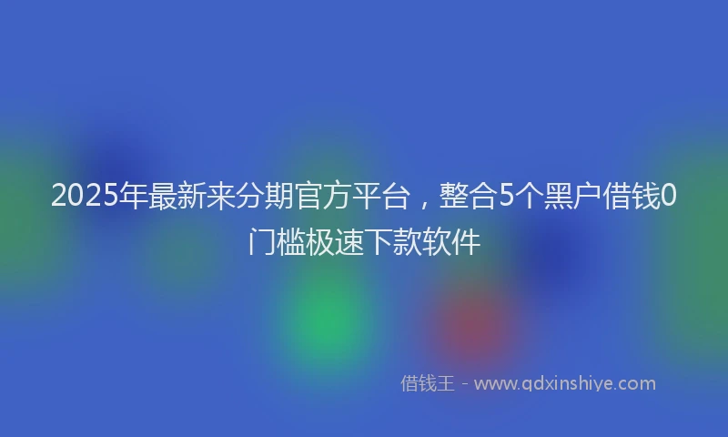 2025年最新来分期官方平台，整合5个黑户借钱0门槛极速下款软件