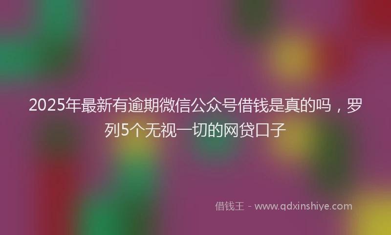 2025年最新有逾期微信公众号借钱是真的吗，罗列5个无视一切的网贷口子