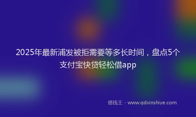 2025年最新浦发被拒需要等多长时间，盘点5个支付宝快贷轻松借app