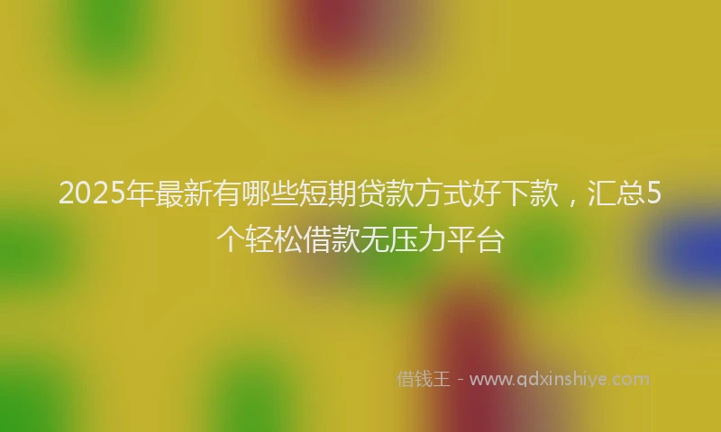 2025年最新有哪些短期贷款方式好下款，汇总5个轻松借款无压力平台
