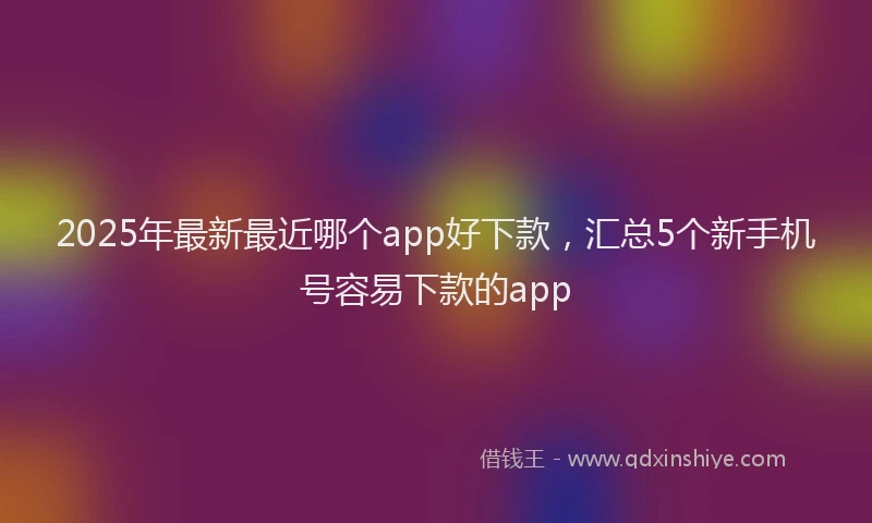 2025年最新最近哪个app好下款，汇总5个新手机号容易下款的app