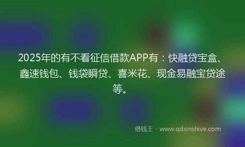 2025年的有不看征信借款APP有：快融贷宝盒、鑫速钱包、钱袋瞬贷、喜米花、现金易融宝贷途等。
