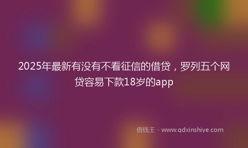 2025年最新有没有不看征信的借贷，罗列五个网贷容易下款18岁的app