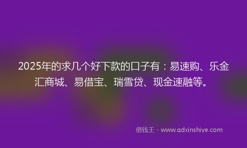 2025年的求几个好下款的口子有：易速购、乐金汇商城、易借宝、瑞雪贷、现金速融等。