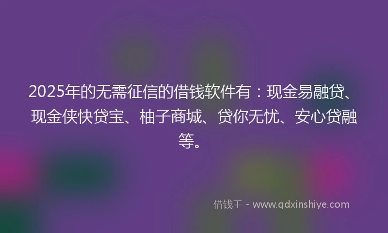 2025年的无需征信的借钱软件有：现金易融贷、现金侠快贷宝、柚子商城、贷你无忧、安心贷融等。