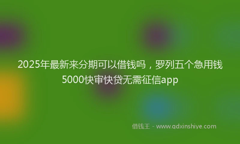 2025年最新来分期可以借钱吗，罗列五个急用钱5000快审快贷无需征信app