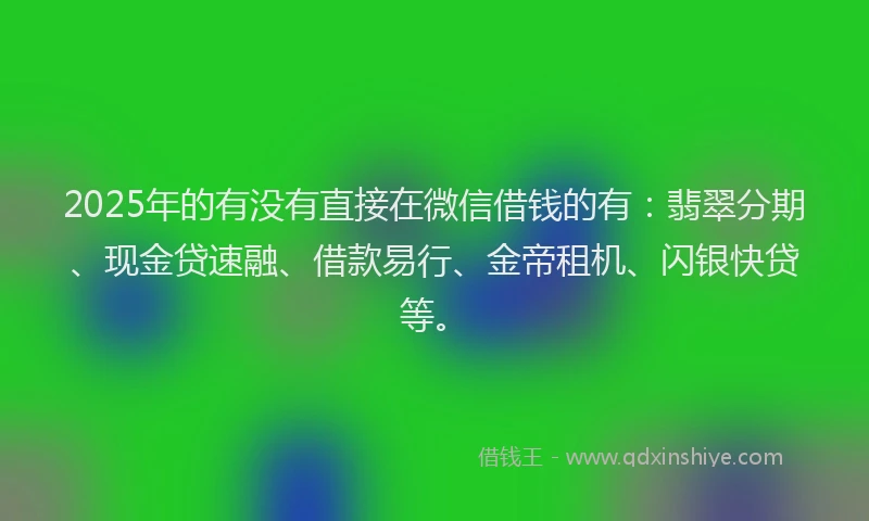 2025年的有没有直接在微信借钱的有：翡翠分期、现金贷速融、借款易行、金帝租机、闪银快贷等。