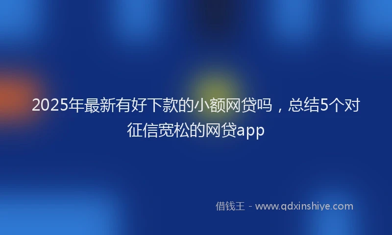 2025年最新有好下款的小额网贷吗，总结5个对征信宽松的网贷app