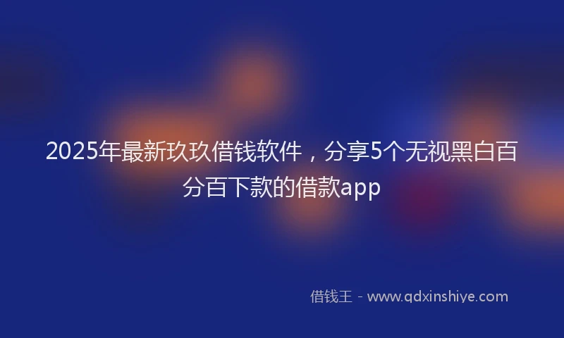 2025年最新玖玖借钱软件，分享5个无视黑白百分百下款的借款app