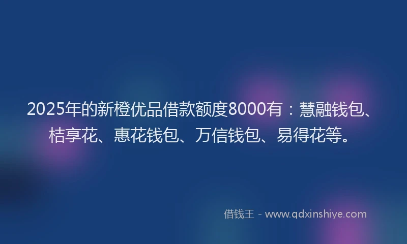 2025年的新橙优品借款额度8000有：慧融钱包、桔享花、惠花钱包、万信钱包、易得花等。
