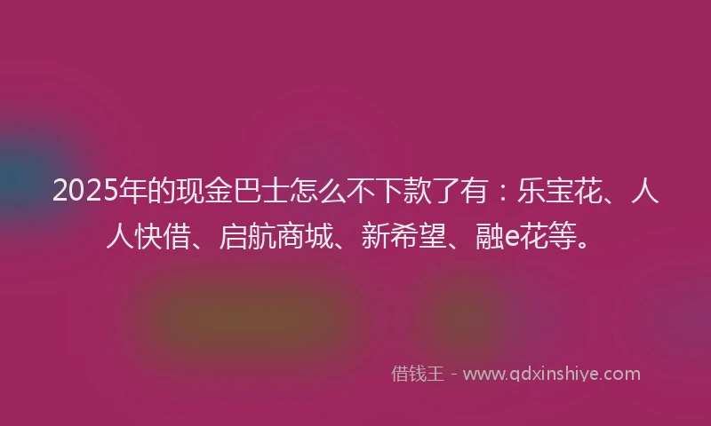 2025年的现金巴士怎么不下款了有：乐宝花、人人快借、启航商城、新希望、融e花等。