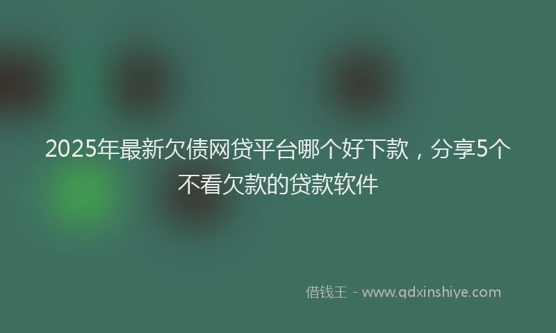 2025年最新欠债网贷平台哪个好下款，分享5个不看欠款的贷款软件