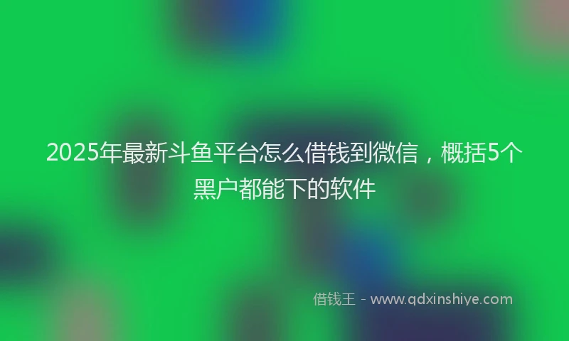2025年最新斗鱼平台怎么借钱到微信，概括5个黑户都能下的软件