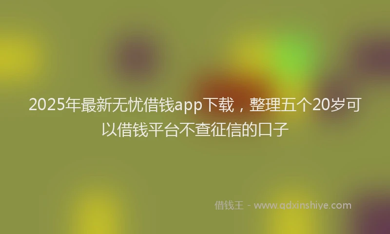 2025年最新无忧借钱app下载，整理五个20岁可以借钱平台不查征信的口子