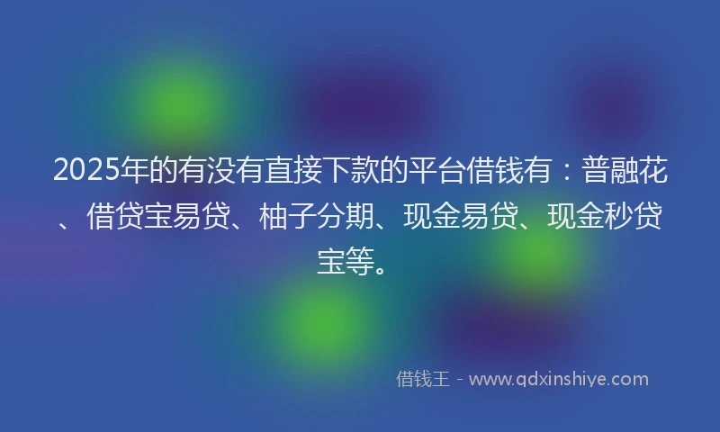 2025年的有没有直接下款的平台借钱有：普融花、借贷宝易贷、柚子分期、现金易贷、现金秒贷宝等。