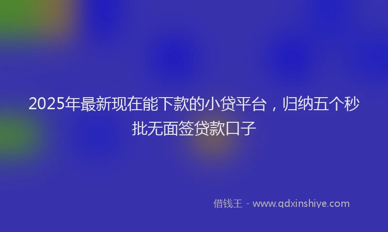 2025年最新现在能下款的小贷平台，归纳五个秒批无面签贷款口子