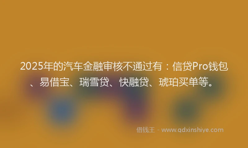 2025年的汽车金融审核不通过有：信贷Pro钱包、易借宝、瑞雪贷、快融贷、琥珀买单等。