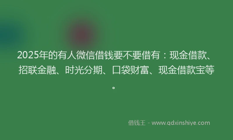 2025年的有人微信借钱要不要借有：现金借款、招联金融、时光分期、口袋财富、现金借款宝等。