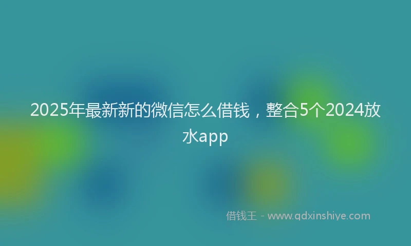 2025年最新新的微信怎么借钱，整合5个2024放水app