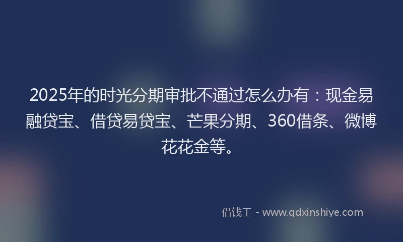 2025年的时光分期审批不通过怎么办有：现金易融贷宝、借贷易贷宝、芒果分期、360借条、微博花花金等。