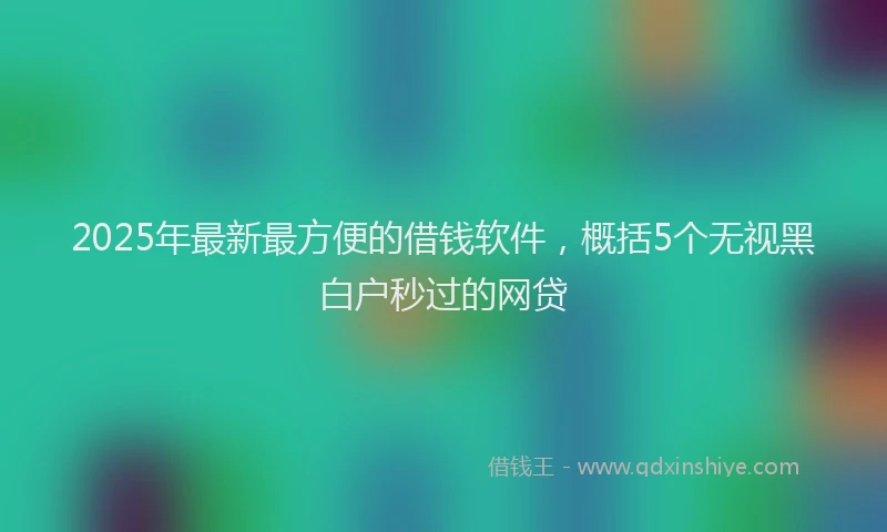 2025年最新最方便的借钱软件，概括5个无视黑白户秒过的网贷