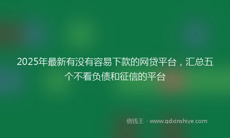 2025年最新有没有容易下款的网贷平台，汇总五个不看负债和征信的平台