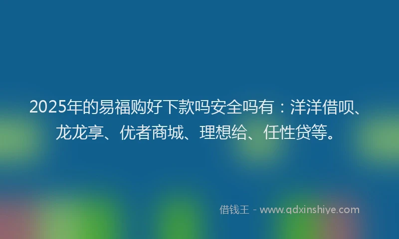 2025年的易福购好下款吗安全吗有：洋洋借呗、龙龙享、优者商城、理想给、任性贷等。