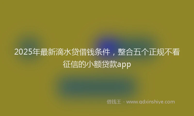 2025年最新滴水贷借钱条件，整合五个正规不看征信的小额贷款app