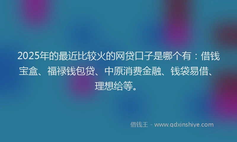 2025年的最近比较火的网贷口子是哪个有：借钱宝盒、福禄钱包贷、中原消费金融、钱袋易借、理想给等。