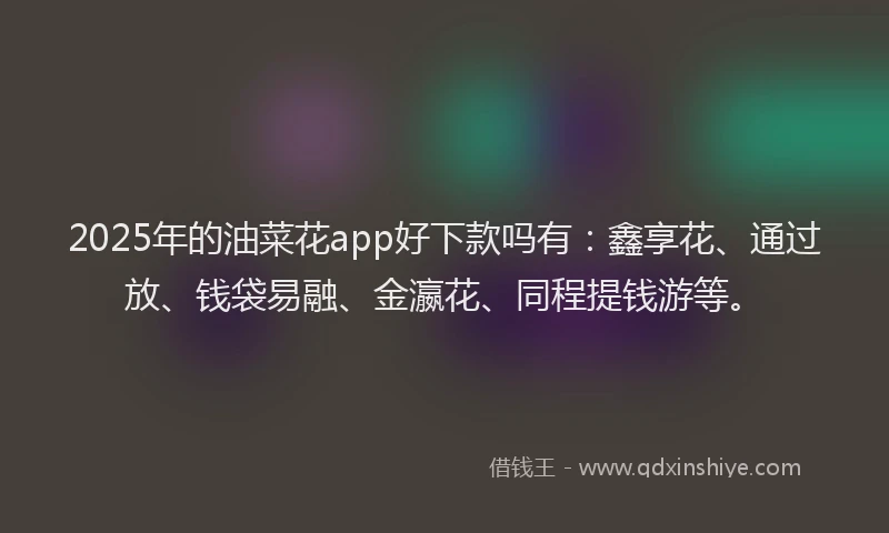 2025年的油菜花app好下款吗有：鑫享花、通过放、钱袋易融、金瀛花、同程提钱游等。