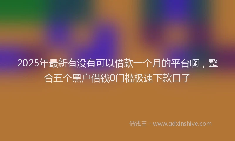 2025年最新有没有可以借款一个月的平台啊，整合五个黑户借钱0门槛极速下款口子