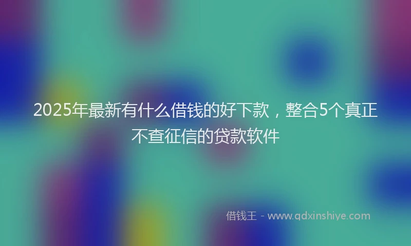 2025年最新有什么借钱的好下款，整合5个真正不查征信的贷款软件