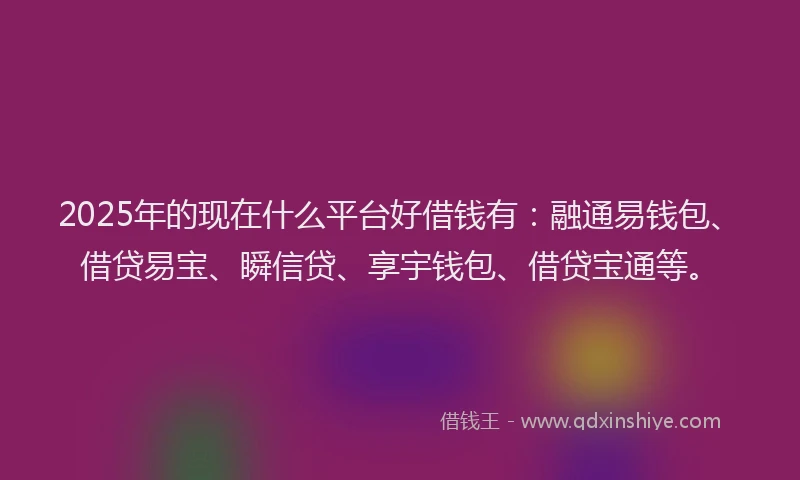 2025年的现在什么平台好借钱有：融通易钱包、借贷易宝、瞬信贷、享宇钱包、借贷宝通等。
