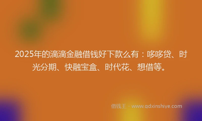 2025年的滴滴金融借钱好下款么有：哆哆贷、时光分期、快融宝盒、时代花、想借等。