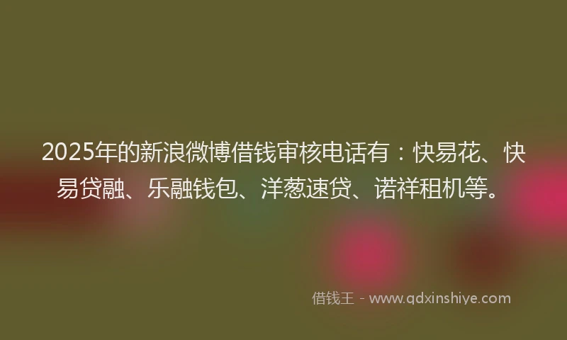 2025年的新浪微博借钱审核电话有：快易花、快易贷融、乐融钱包、洋葱速贷、诺祥租机等。