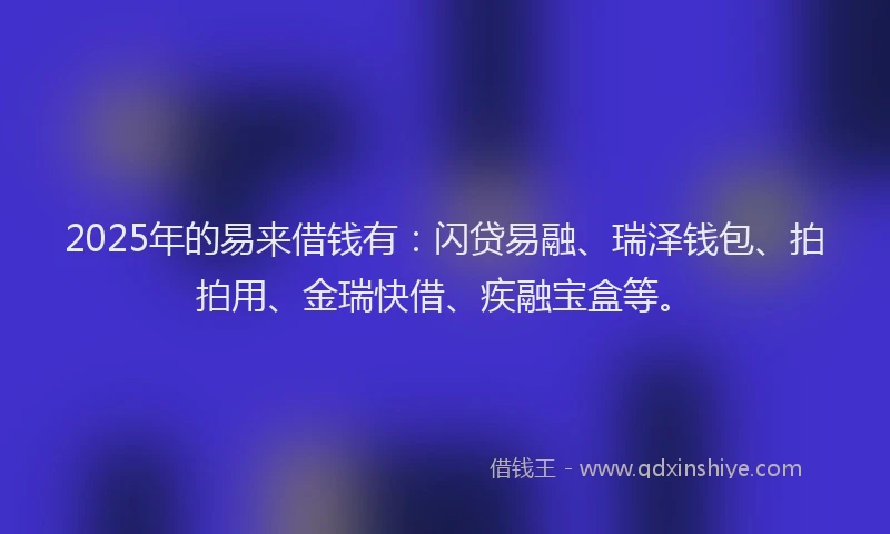 2025年的易来借钱有：闪贷易融、瑞泽钱包、拍拍用、金瑞快借、疾融宝盒等。