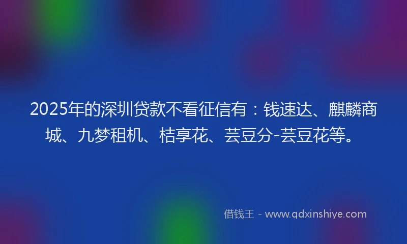 2025年的深圳贷款不看征信有：钱速达、麒麟商城、九梦租机、桔享花、芸豆分-芸豆花等。