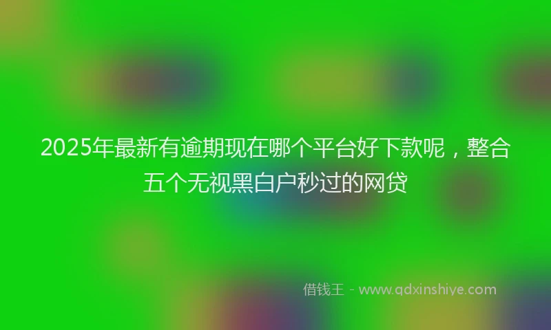 2025年最新有逾期现在哪个平台好下款呢，整合五个无视黑白户秒过的网贷