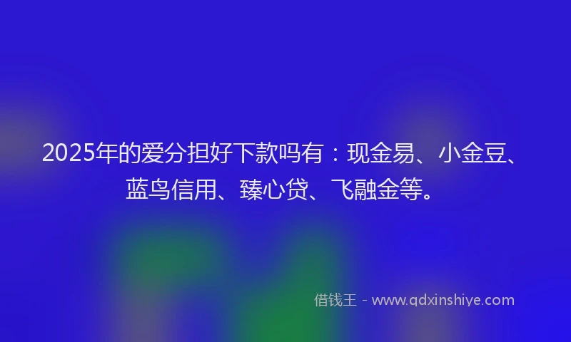 2025年的爱分担好下款吗有：现金易、小金豆、蓝鸟信用、臻心贷、飞融金等。