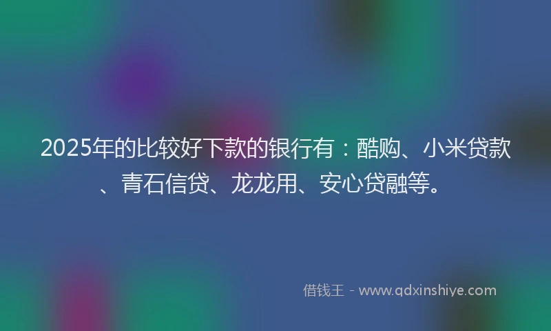 2025年的比较好下款的银行有：酷购、小米贷款、青石信贷、龙龙用、安心贷融等。
