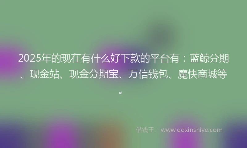 2025年的现在有什么好下款的平台有：蓝鲸分期、现金站、现金分期宝、万信钱包、魔快商城等。