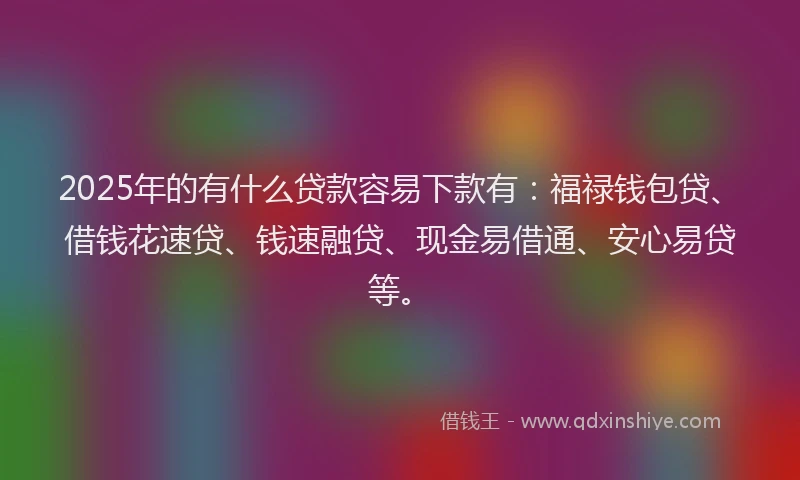 2025年的有什么贷款容易下款有：福禄钱包贷、借钱花速贷、钱速融贷、现金易借通、安心易贷等。