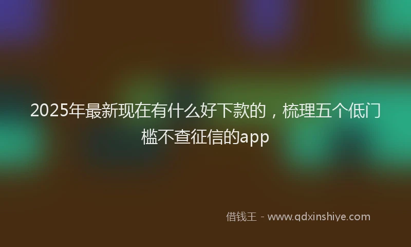 2025年最新现在有什么好下款的，梳理五个低门槛不查征信的app